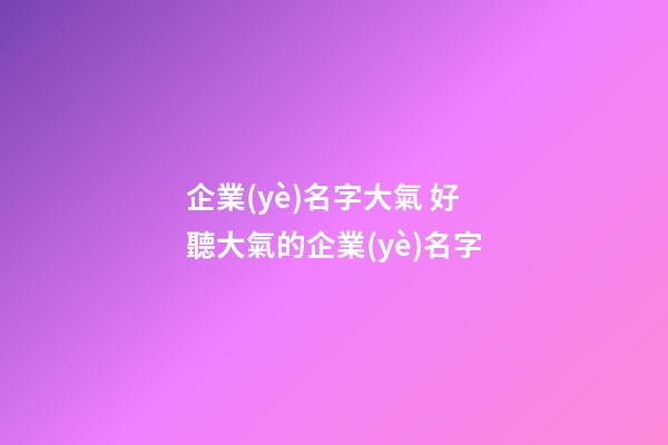 企業(yè)名字大氣 好聽大氣的企業(yè)名字-第1張-公司起名-玄機(jī)派